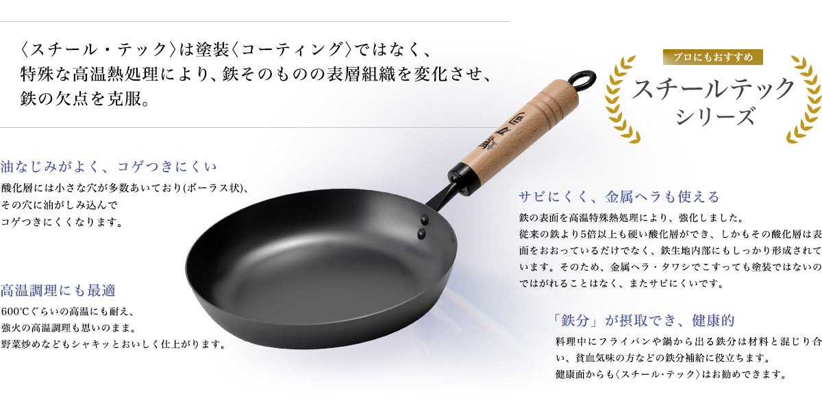 プロにもおすすめ スチールテックシリーズ 〈スチール・テック〉は塗装〈コーティング〉ではなく、特殊な高温熱処理により、鉄そのものの表層組織を変化させ、鉄の欠点を克服。 油なじみがよく、コゲつきにくい:酸化層には小さな穴が多数あいており(ボーラス状)、その穴に油がしみ込んでコゲつきにくくなります。 サビにくく、金属ヘラも使える:鉄の表面を高温特殊熱処理により、強化しました。従来の鉄より5倍以上も硬い酸化層ができ、しかもその酸化層は表面をおおっているだけでなく、鉄生地内部にもしっかり形成されています。そのため、金属ヘラ・タワシでこすっても塗装ではないのではがれることはなく、またサビにくいです。 高温調理にも最適:600℃ぐらいの高温にも耐え、強火の高温調理も思いのまま。野菜炒めなどもシャキッとおいしく仕上がります。 「鉄分」が摂取でき、健康的:料理中にフライパンや鍋から出る鉄分は材料と混じり合い、貧血気味の方などの鉄分補給に役立ちます。健康面からも〈スチール・テック〉はお勧めできます。
