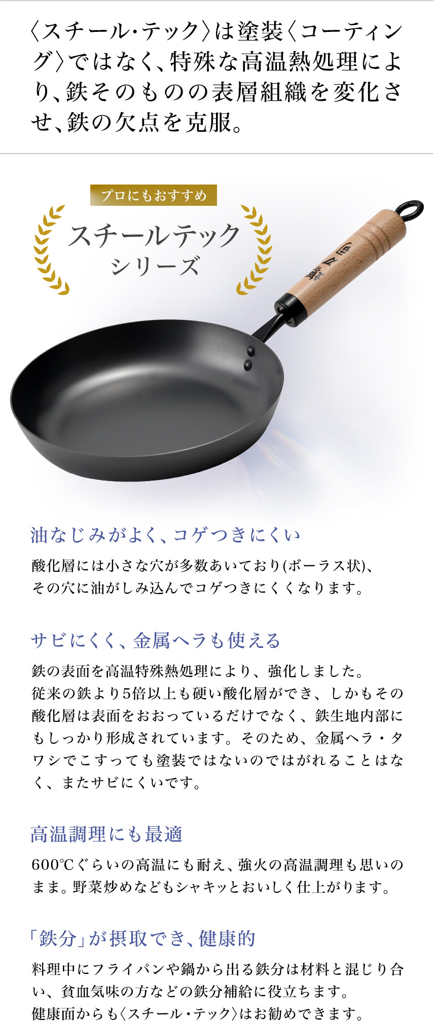 プロにもおすすめ スチールテックシリーズ 〈スチール・テック〉は塗装〈コーティング〉ではなく、特殊な高温熱処理により、鉄そのものの表層組織を変化させ、鉄の欠点を克服。 油なじみがよく、コゲつきにくい:酸化層には小さな穴が多数あいており(ボーラス状)、その穴に油がしみ込んでコゲつきにくくなります。 サビにくく、金属ヘラも使える:鉄の表面を高温特殊熱処理により、強化しました。従来の鉄より5倍以上も硬い酸化層ができ、しかもその酸化層は表面をおおっているだけでなく、鉄生地内部にもしっかり形成されています。そのため、金属ヘラ・タワシでこすっても塗装ではないのではがれることはなく、またサビにくいです。 高温調理にも最適:600℃ぐらいの高温にも耐え、強火の高温調理も思いのまま。野菜炒めなどもシャキッとおいしく仕上がります。 「鉄分」が摂取でき、健康的:料理中にフライパンや鍋から出る鉄分は材料と混じり合い、貧血気味の方などの鉄分補給に役立ちます。健康面からも〈スチール・テック〉はお勧めできます。
