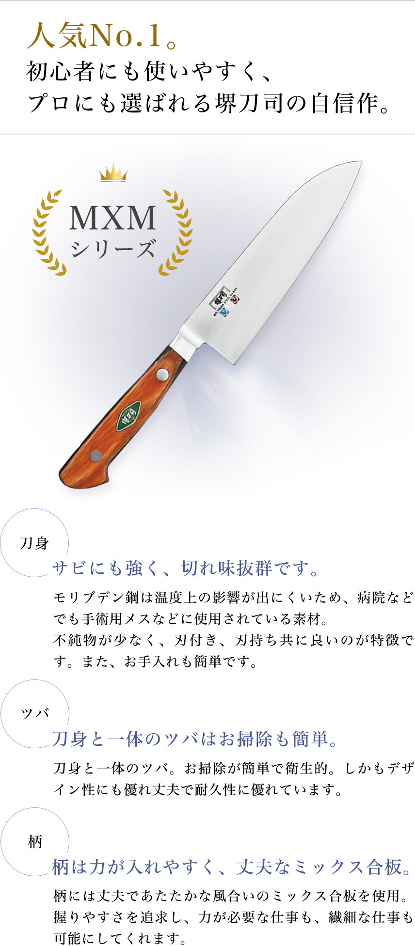 人気No.1。 初心者にも使いやすく、プロにも選ばれる堺刀司の自信作。 MXMシリーズ 刀身:サビにも強く、切れ味抜群です。モリブデン鋼は温度上昇の影響が出にくいため、病院などでも手術用メスなどに使用されている素材。不純物が少なく、刃付き、刃持ち共に良いのが特徴です。また、お手入れも簡単です。 ツバ:刀身と一体のツバはお掃除も簡単。刀身と一体のツバ。お掃除か簡単で衛生的。しかもデザイン性にも優れ丈夫で耐久性に優れています。 柄:柄は力が入れやすく、丈夫なミックス合板。柄には丈夫であたたかな風合いのミックス合板を使用。握りやすさを追求し、力が必要な仕事も、繊細な仕事も可能にしてくれます。
